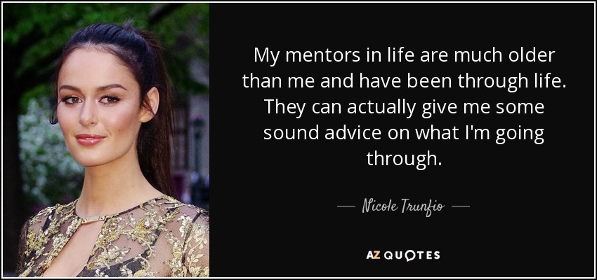 My mentors in life are much older than me and have been through life. They can actually give me some sound advice on what I'm going through. - Nicole Trunfio