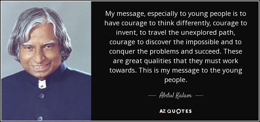 My message, especially to young people is to have courage to think differently, courage to invent, to travel the unexplored path, courage to discover the impossible and to conquer the problems and succeed. These are great qualities that they must work towards. This is my message to the young people. - Abdul Kalam
