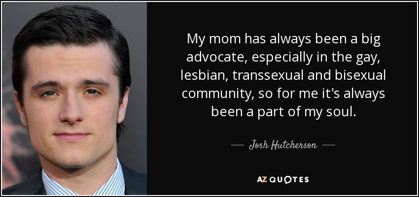 My mom has always been a big advocate, especially in the gay, lesbian, transsexual and bisexual community, so for me it's always been a part of my soul. - Josh Hutcherson