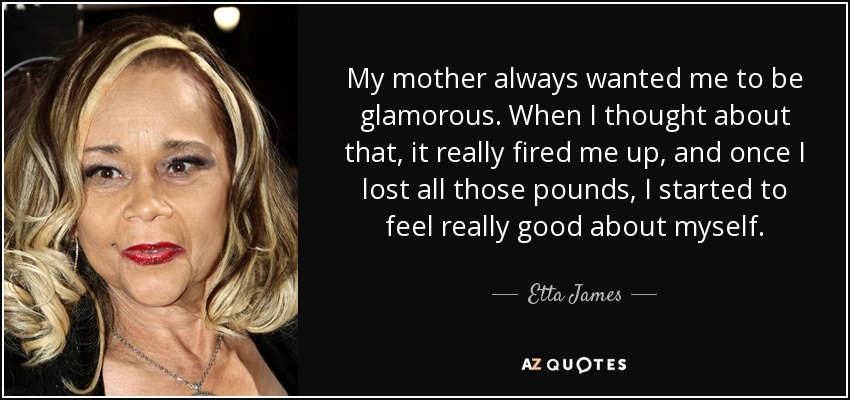 My mother always wanted me to be glamorous. When I thought about that, it really fired me up, and once I lost all those pounds, I started to feel really good about myself. - Etta James