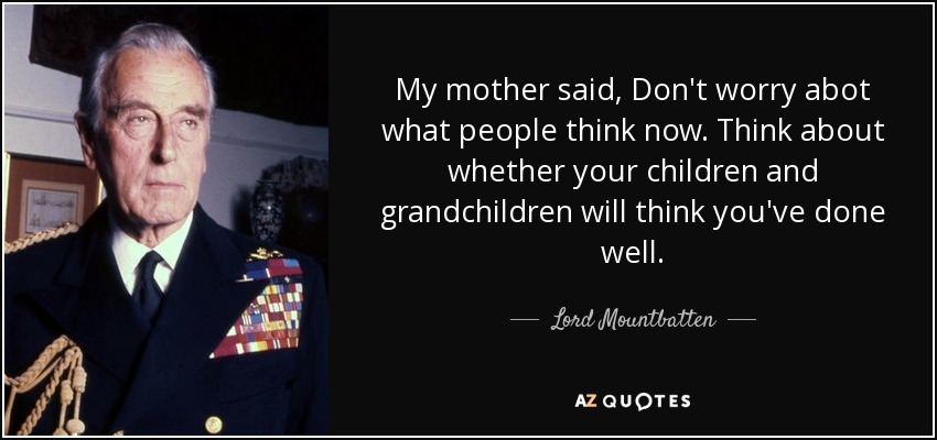 My mother said, Don't worry abot what people think now. Think about whether your children and grandchildren will think you've done well. - Lord Mountbatten