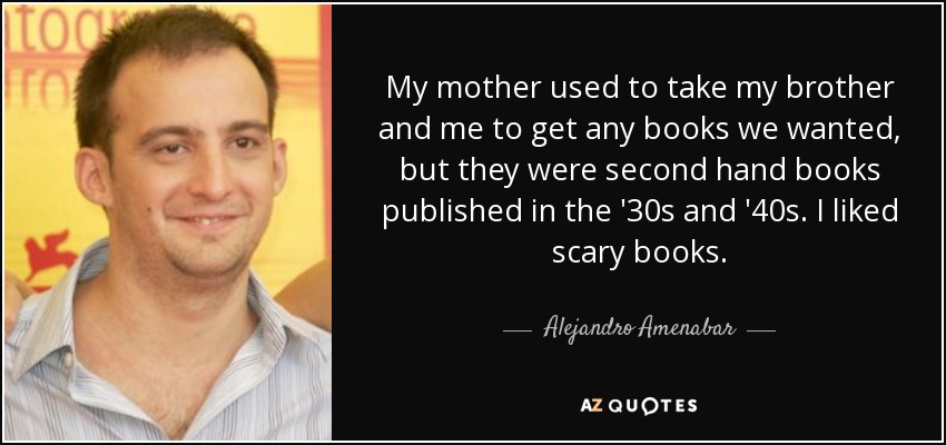 Mi madre nos llevaba a mi hermano y a mí a comprar los libros que quisiéramos, pero eran libros de segunda mano publicados en los años 30 y 40. A mí me gustaban los libros de miedo. Me gustaban los libros de miedo. - Alejandro Amenabar