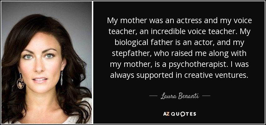 My mother was an actress and my voice teacher, an incredible voice teacher. My biological father is an actor, and my stepfather, who raised me along with my mother, is a psychotherapist. I was always supported in creative ventures. - Laura Benanti