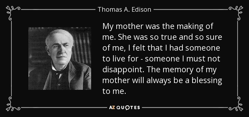 My mother was the making of me. She was so true and so sure of me, I felt that I had someone to live for - someone I must not disappoint. The memory of my mother will always be a blessing to me. - Thomas A. Edison
