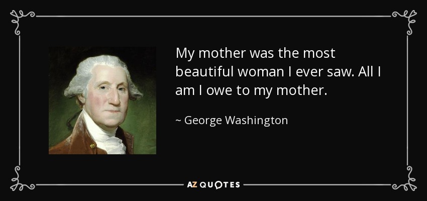 My mother was the most beautiful woman I ever saw. All I am I owe to my mother. - George Washington