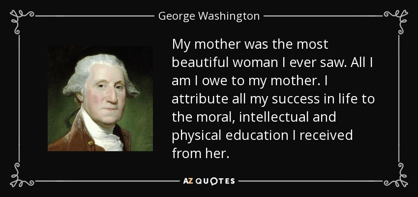 My mother was the most beautiful woman I ever saw. All I am I owe to my mother. I attribute all my success in life to the moral, intellectual and physical education I received from her. - George Washington