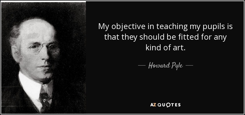 My objective in teaching my pupils is that they should be fitted for any kind of art. - Howard Pyle