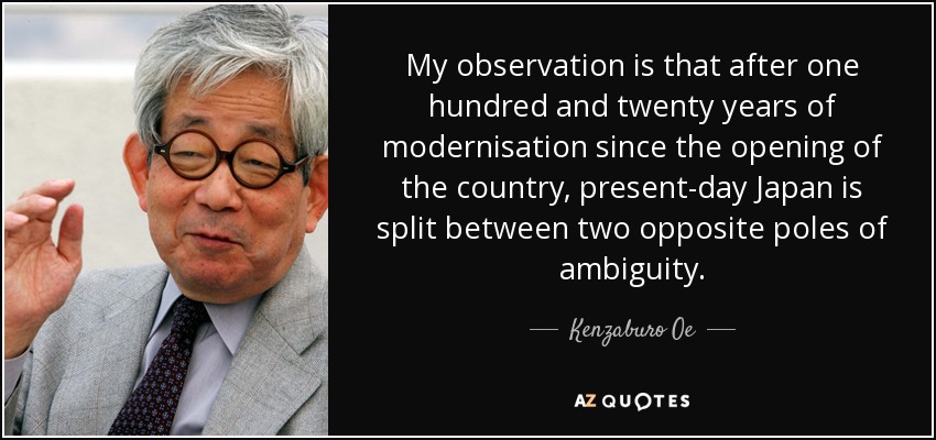 My observation is that after one hundred and twenty years of modernisation since the opening of the country, present-day Japan is split between two opposite poles of ambiguity. - Kenzaburo Oe