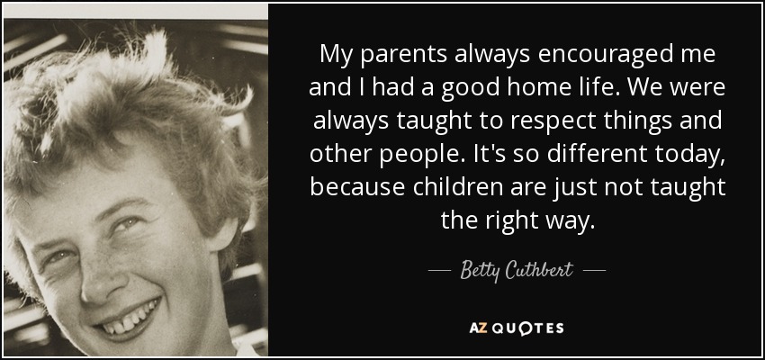 My parents always encouraged me and I had a good home life. We were always taught to respect things and other people. It's so different today, because children are just not taught the right way. - Betty Cuthbert
