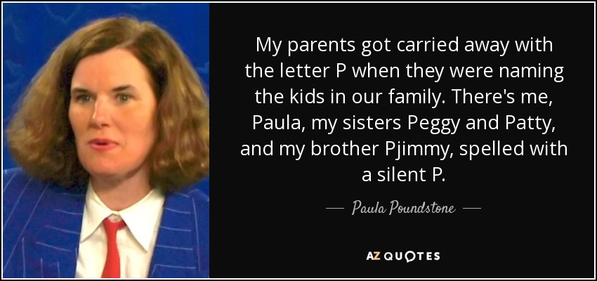 My parents got carried away with the letter P when they were naming the kids in our family. There's me, Paula, my sisters Peggy and Patty, and my brother Pjimmy, spelled with a silent P. - Paula Poundstone