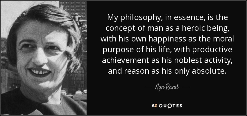 My philosophy, in essence, is the concept of man as a heroic being, with his own happiness as the moral purpose of his life, with productive achievement as his noblest activity, and reason as his only absolute. - Ayn Rand