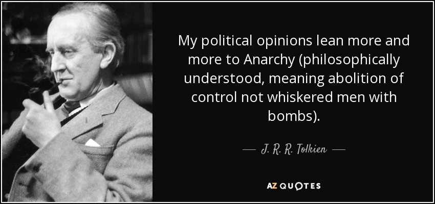 My political opinions lean more and more to Anarchy (philosophically understood, meaning abolition of control not whiskered men with bombs). - J. R. R. Tolkien