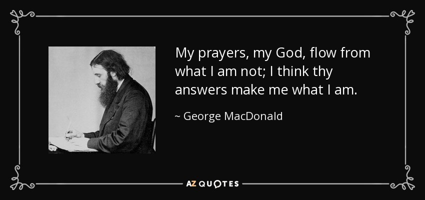 My prayers, my God, flow from what I am not; I think thy answers make me what I am. - George MacDonald