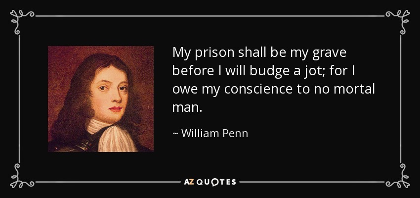 My prison shall be my grave before I will budge a jot; for I owe my conscience to no mortal man. - William Penn