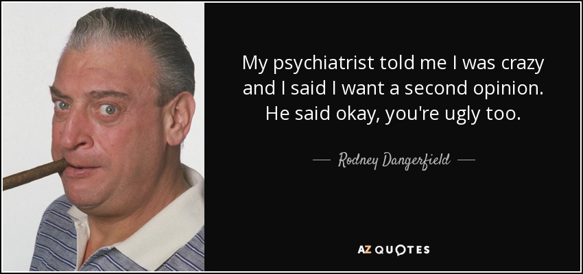 My psychiatrist told me I was crazy and I said I want a second opinion. He said okay, you're ugly too. - Rodney Dangerfield