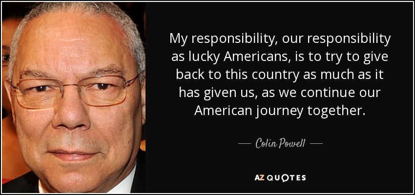 My responsibility, our responsibility as lucky Americans, is to try to give back to this country as much as it has given us, as we continue our American journey together. - Colin Powell