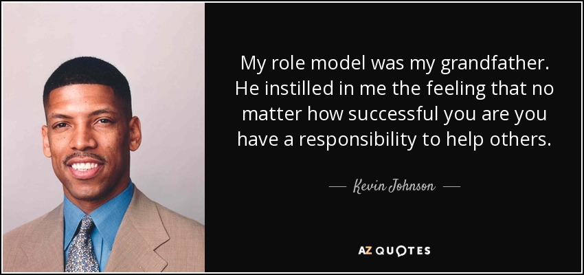 My role model was my grandfather. He instilled in me the feeling that no matter how successful you are you have a responsibility to help others. - Kevin Johnson