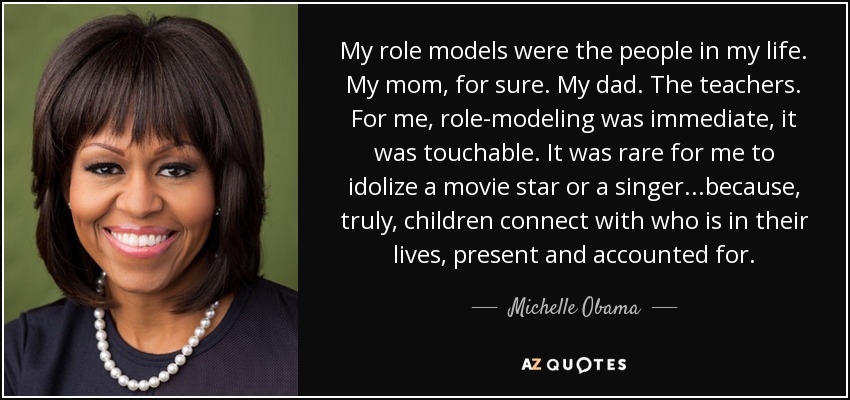My role models were the people in my life. My mom, for sure. My dad. The teachers. For me, role-modeling was immediate, it was touchable. It was rare for me to idolize a movie star or a singer...because, truly, children connect with who is in their lives, present and accounted for. - Michelle Obama