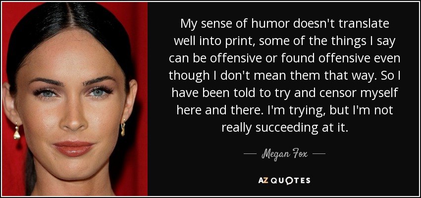 My sense of humor doesn't translate well into print, some of the things I say can be offensive or found offensive even though I don't mean them that way. So I have been told to try and censor myself here and there. I'm trying, but I'm not really succeeding at it. - Megan Fox
