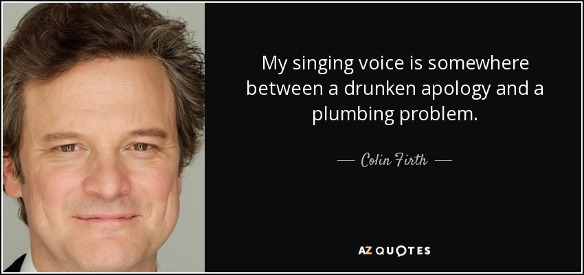My singing voice is somewhere between a drunken apology and a plumbing problem. - Colin Firth
