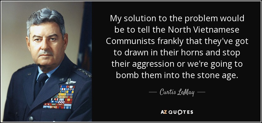 My solution to the problem would be to tell the North Vietnamese Communists frankly that they've got to drawn in their horns and stop their aggression or we're going to bomb them into the stone age. - Curtis LeMay