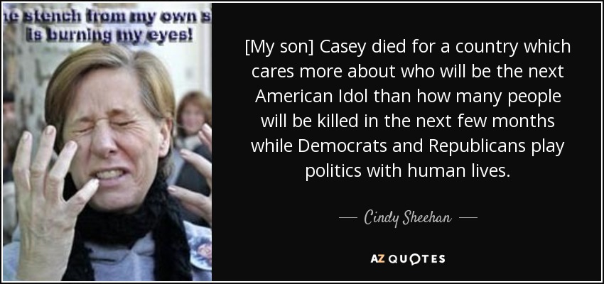 [My son] Casey died for a country which cares more about who will be the next American Idol than how many people will be killed in the next few months while Democrats and Republicans play politics with human lives. - Cindy Sheehan