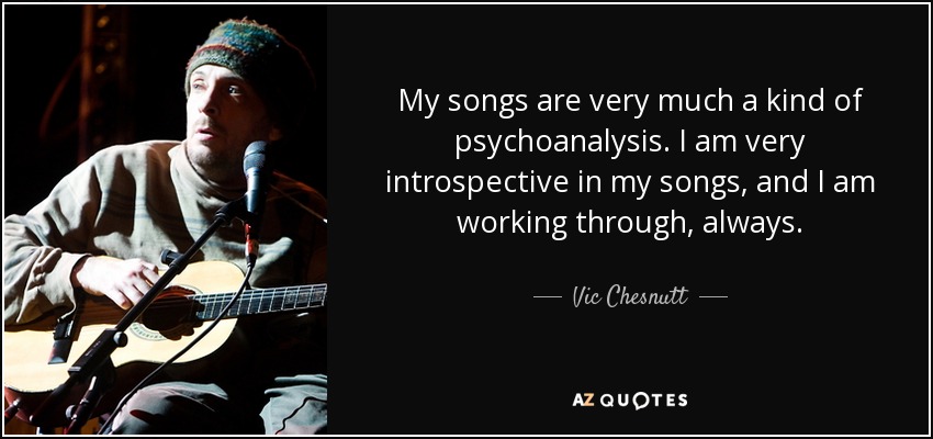 My songs are very much a kind of psychoanalysis. I am very introspective in my songs, and I am working through, always. - Vic Chesnutt