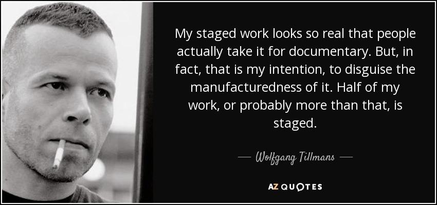 My staged work looks so real that people actually take it for documentary. But, in fact, that is my intention, to disguise the manufacturedness of it. Half of my work, or probably more than that, is staged. - Wolfgang Tillmans