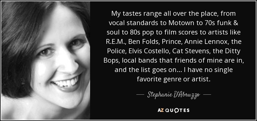 My tastes range all over the place, from vocal standards to Motown to 70s funk & soul to 80s pop to film scores to artists like R.E.M., Ben Folds, Prince, Annie Lennox, the Police, Elvis Costello, Cat Stevens, the Ditty Bops, local bands that friends of mine are in, and the list goes on... I have no single favorite genre or artist. - Stephanie D'Abruzzo