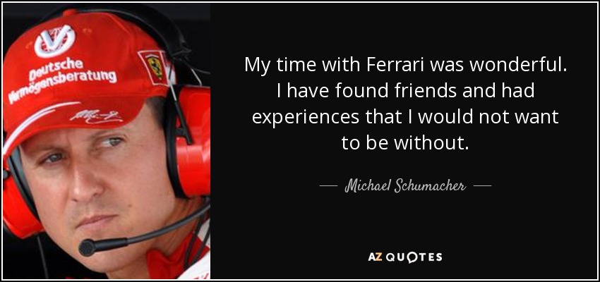 My time with Ferrari was wonderful. I have found friends and had experiences that I would not want to be without. - Michael Schumacher