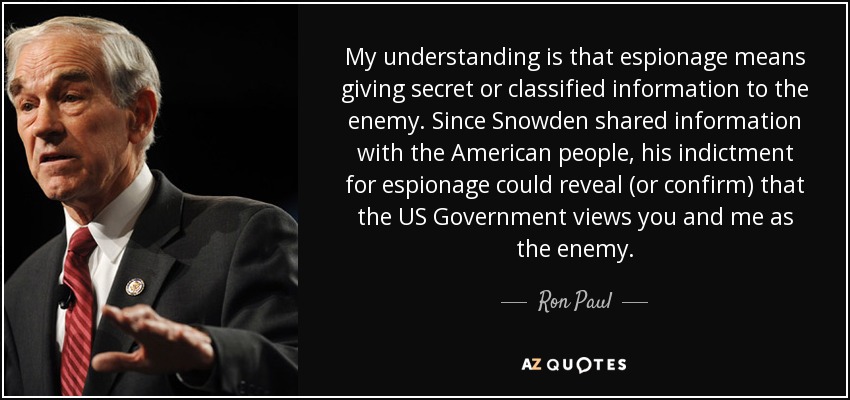 My understanding is that espionage means giving secret or classified information to the enemy. Since Snowden shared information with the American people, his indictment for espionage could reveal (or confirm) that the US Government views you and me as the enemy. - Ron Paul