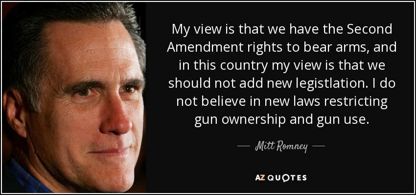 My view is that we have the Second Amendment rights to bear arms, and in this country my view is that we should not add new legistlation. I do not believe in new laws restricting gun ownership and gun use. - Mitt Romney