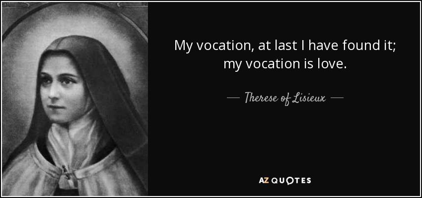 My vocation, at last I have found it; my vocation is love. - Therese of Lisieux