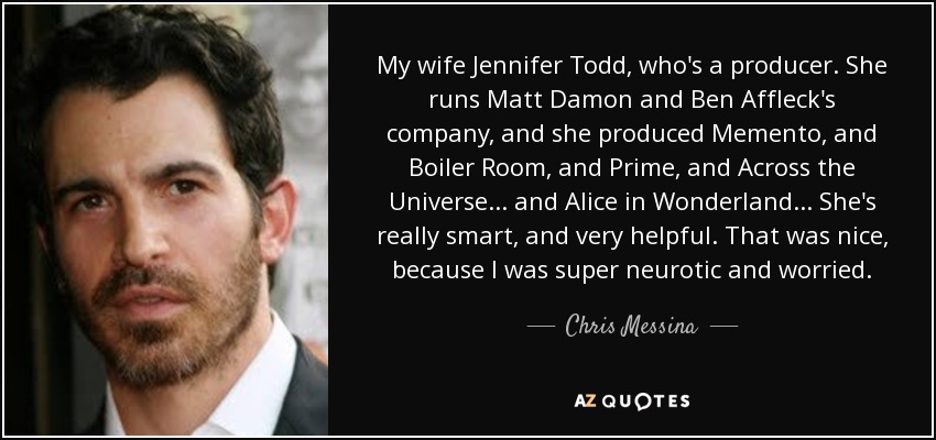 My wife Jennifer Todd, who's a producer. She runs Matt Damon and Ben Affleck's company, and she produced Memento, and Boiler Room, and Prime, and Across the Universe... and Alice in Wonderland... She's really smart, and very helpful. That was nice, because I was super neurotic and worried. - Chris Messina