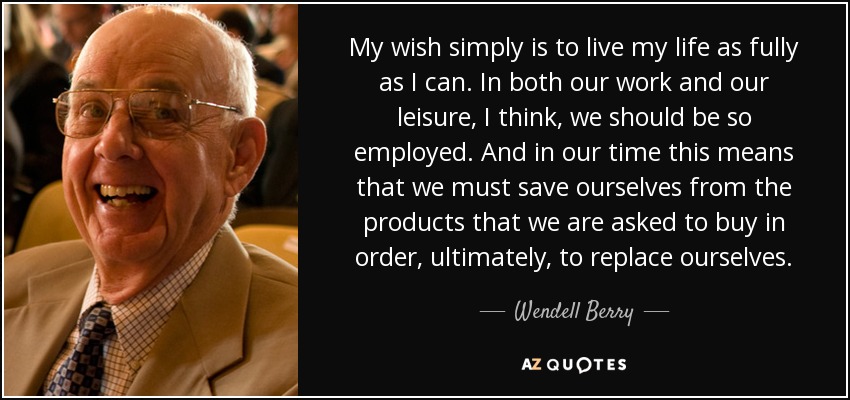My wish simply is to live my life as fully as I can. In both our work and our leisure, I think, we should be so employed. And in our time this means that we must save ourselves from the products that we are asked to buy in order, ultimately, to replace ourselves. - Wendell Berry