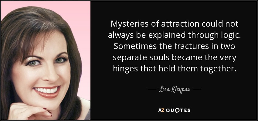 Mysteries of attraction could not always be explained through logic. Sometimes the fractures in two separate souls became the very hinges that held them together. - Lisa Kleypas