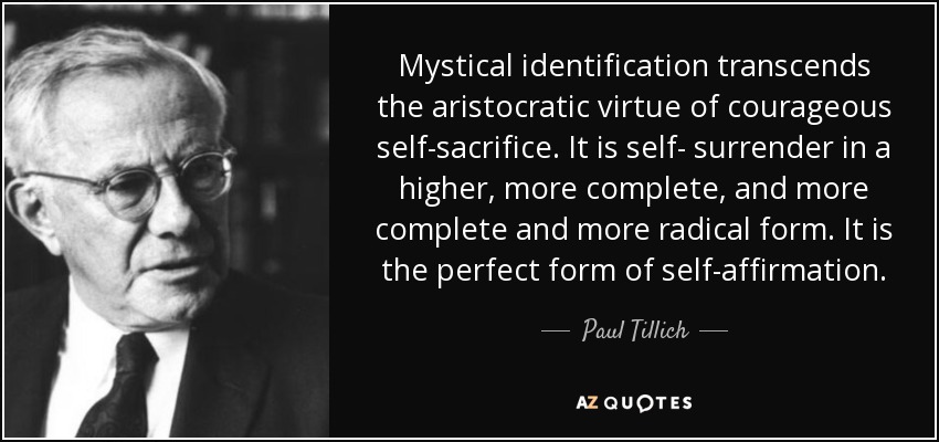 Mystical identification transcends the aristocratic virtue of courageous self-sacrifice. It is self- surrender in a higher, more complete, and more complete and more radical form. It is the perfect form of self-affirmation. - Paul Tillich