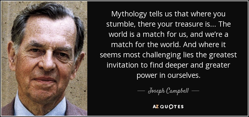 Mythology tells us that where you stumble, there your treasure is ... The world is a match for us, and we’re a match for the world. And where it seems most challenging lies the greatest invitation to find deeper and greater power in ourselves. - Joseph Campbell