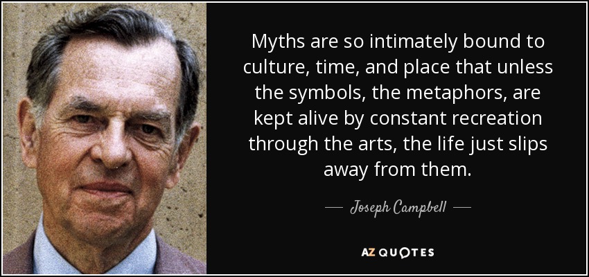 Myths are so intimately bound to culture, time, and place that unless the symbols, the metaphors, are kept alive by constant recreation through the arts, the life just slips away from them. - Joseph Campbell