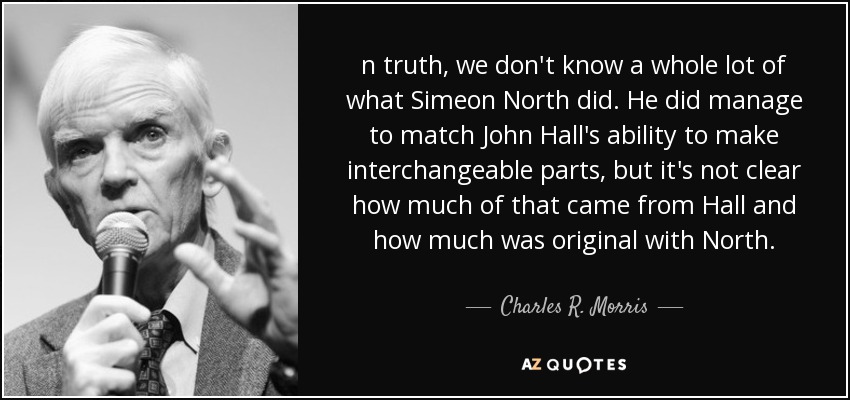 n truth, we don't know a whole lot of what Simeon North did. He did manage to match John Hall's ability to make interchangeable parts, but it's not clear how much of that came from Hall and how much was original with North. - Charles R. Morris