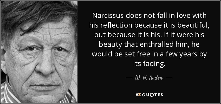 Narcissus does not fall in love with his reflection because it is beautiful, but because it is his. If it were his beauty that enthralled him, he would be set free in a few years by its fading. - W. H. Auden