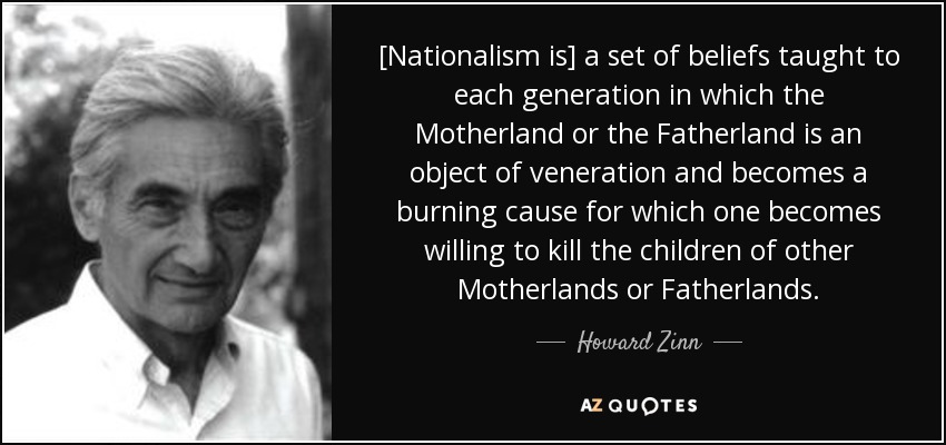 [Nationalism is] a set of beliefs taught to each generation in which the Motherland or the Fatherland is an object of veneration and becomes a burning cause for which one becomes willing to kill the children of other Motherlands or Fatherlands. - Howard Zinn