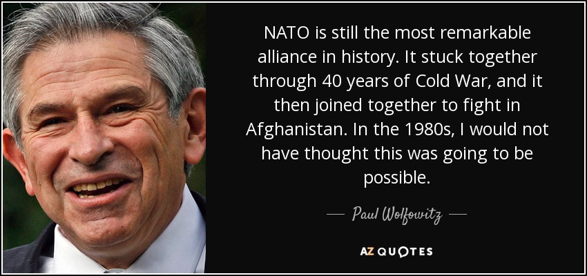 NATO is still the most remarkable alliance in history. It stuck together through 40 years of Cold War, and it then joined together to fight in Afghanistan. In the 1980s, I would not have thought this was going to be possible. - Paul Wolfowitz