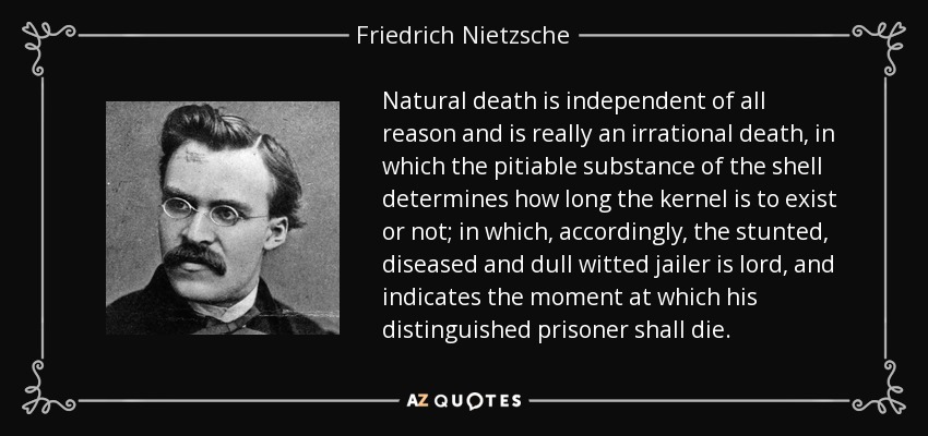 Natural death is independent of all reason and is really an irrational death, in which the pitiable substance of the shell determines how long the kernel is to exist or not; in which, accordingly, the stunted, diseased and dull witted jailer is lord, and indicates the moment at which his distinguished prisoner shall die. - Friedrich Nietzsche