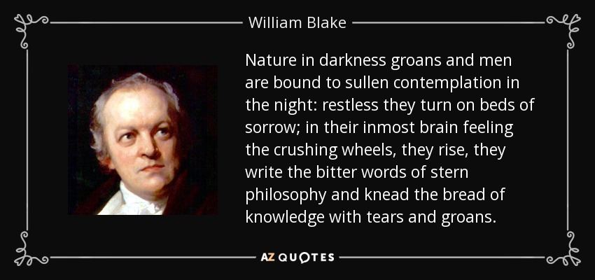 Nature in darkness groans and men are bound to sullen contemplation in the night: restless they turn on beds of sorrow; in their inmost brain feeling the crushing wheels, they rise, they write the bitter words of stern philosophy and knead the bread of knowledge with tears and groans. - William Blake