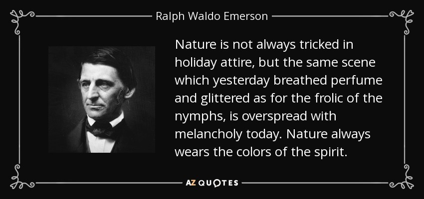 Nature is not always tricked in holiday attire, but the same scene which yesterday breathed perfume and glittered as for the frolic of the nymphs, is overspread with melancholy today. Nature always wears the colors of the spirit. - Ralph Waldo Emerson