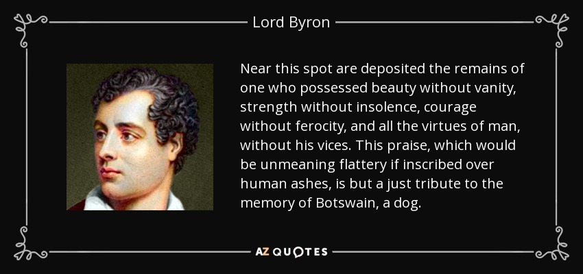 Near this spot are deposited the remains of one who possessed beauty without vanity, strength without insolence, courage without ferocity, and all the virtues of man, without his vices. This praise, which would be unmeaning flattery if inscribed over human ashes, is but a just tribute to the memory of Botswain, a dog. - Lord Byron