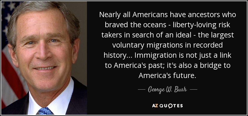 Nearly all Americans have ancestors who braved the oceans - liberty-loving risk takers in search of an ideal - the largest voluntary migrations in recorded history... Immigration is not just a link to America's past; it's also a bridge to America's future. - George W. Bush