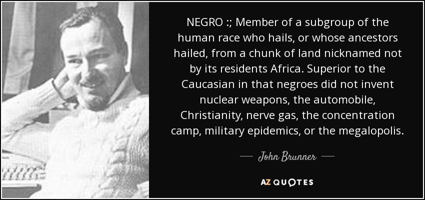 NEGRO :; Member of a subgroup of the human race who hails, or whose ancestors hailed, from a chunk of land nicknamed not by its residents Africa. Superior to the Caucasian in that negroes did not invent nuclear weapons, the automobile, Christianity, nerve gas, the concentration camp, military epidemics, or the megalopolis. - John Brunner