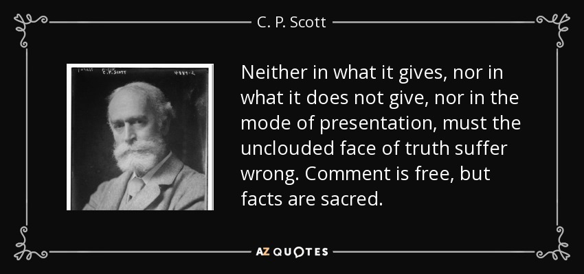 Neither in what it gives, nor in what it does not give, nor in the mode of presentation, must the unclouded face of truth suffer wrong. Comment is free, but facts are sacred. - C. P. Scott